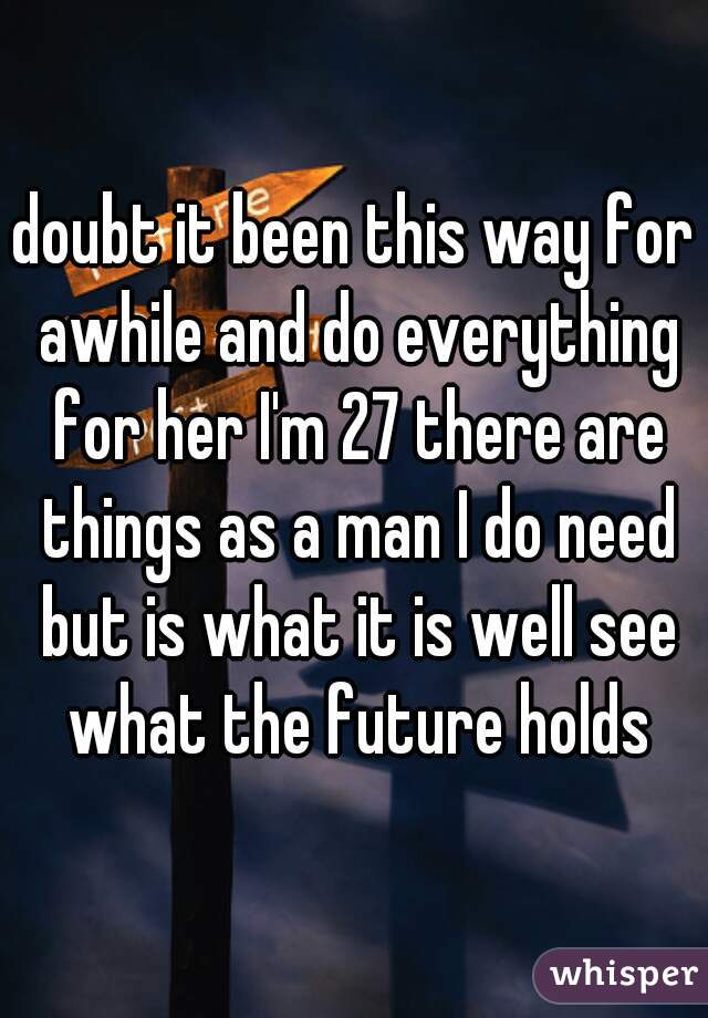 doubt it been this way for awhile and do everything for her I'm 27 there are things as a man I do need but is what it is well see what the future holds