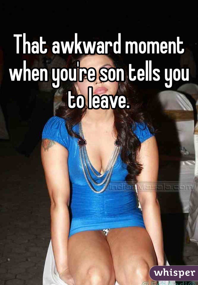 That awkward moment when you're son tells you to leave.    