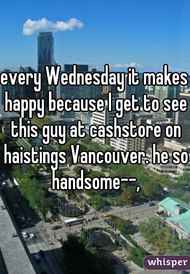 every Wednesday it makes happy because I get to see this guy at cashstore on haistings Vancouver. he so handsome--,