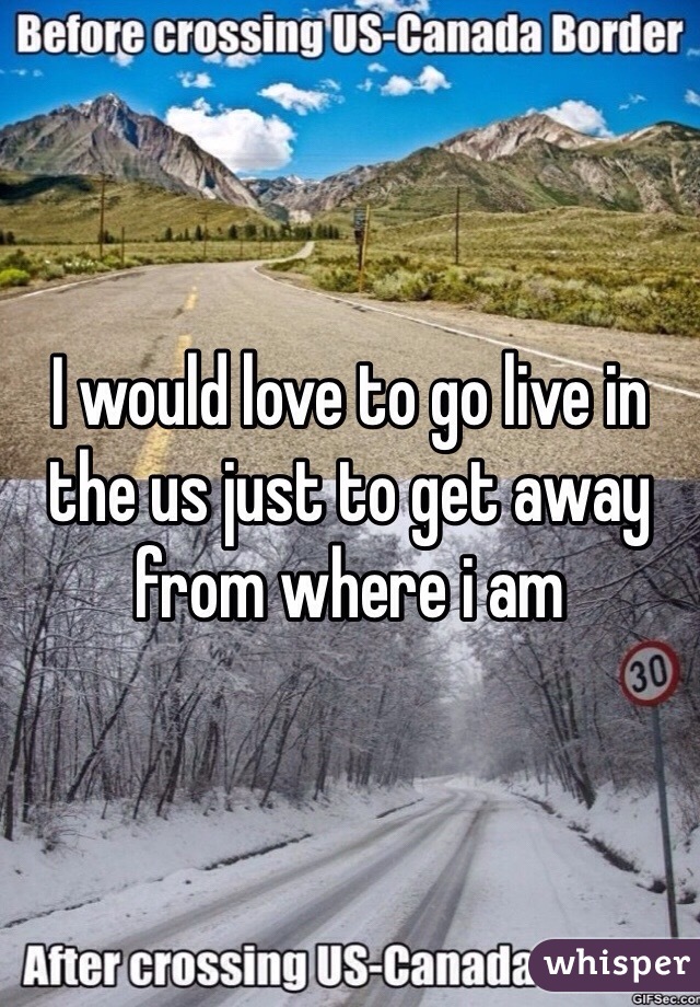 I would love to go live in the us just to get away from where i am 