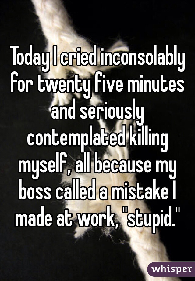 Today I cried inconsolably for twenty five minutes and seriously contemplated killing myself, all because my boss called a mistake I made at work, "stupid." 