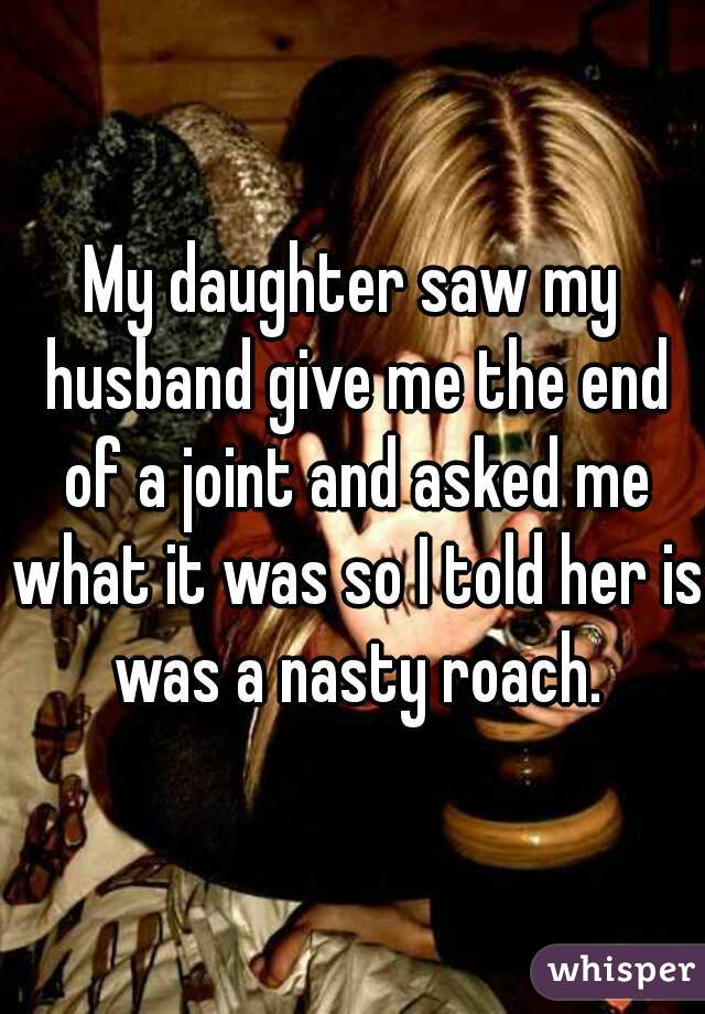 My daughter saw my husband give me the end of a joint and asked me what it was so I told her is was a nasty roach.