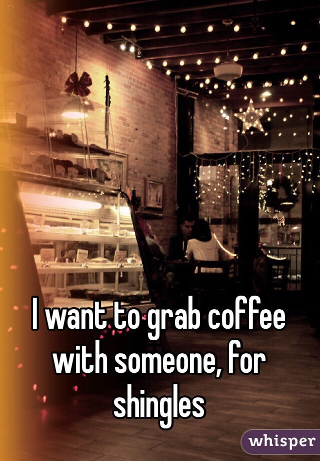 I want to grab coffee with someone, for shingles 