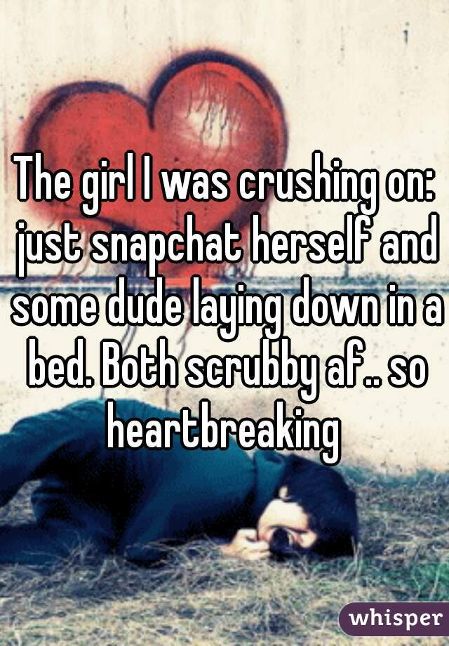 The girl I was crushing on: just snapchat herself and some dude laying down in a bed. Both scrubby af.. so heartbreaking 