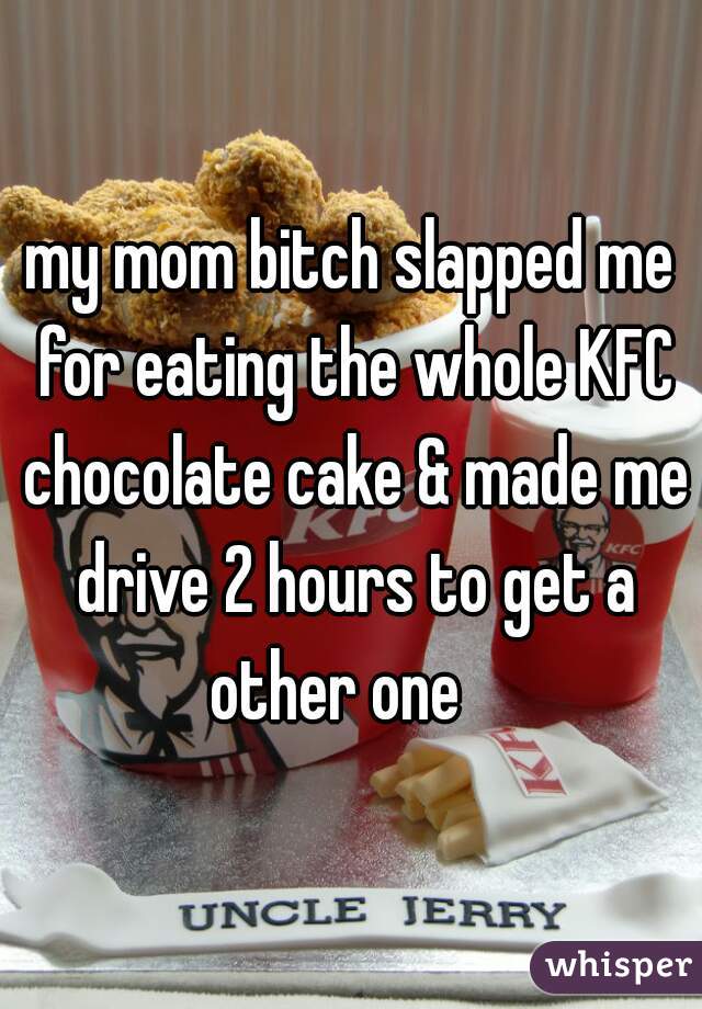 my mom bitch slapped me for eating the whole KFC chocolate cake & made me drive 2 hours to get a other one   