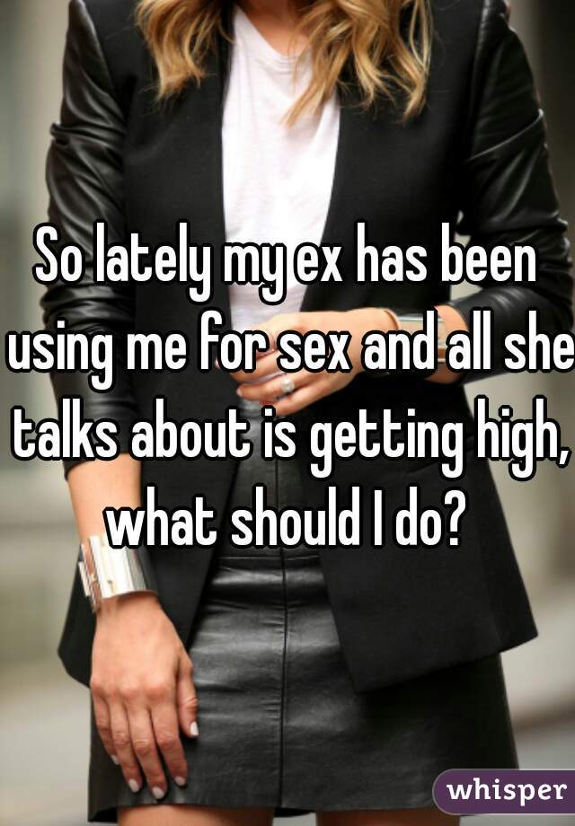 So lately my ex has been using me for sex and all she talks about is getting high, what should I do? 