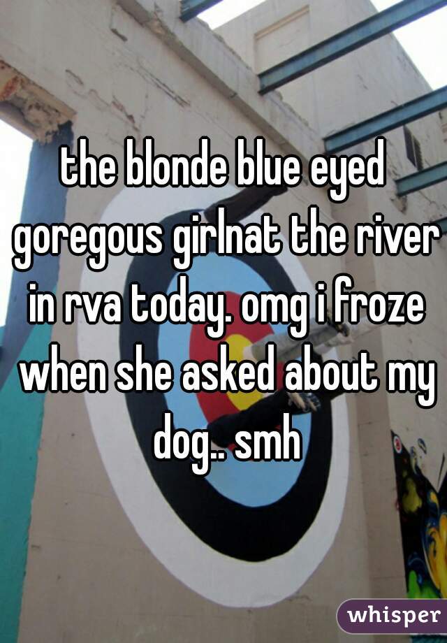 the blonde blue eyed goregous girlnat the river in rva today. omg i froze when she asked about my dog.. smh