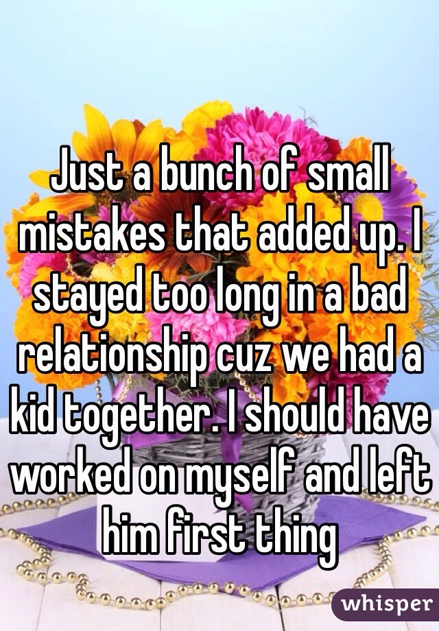 Just a bunch of small mistakes that added up. I stayed too long in a bad relationship cuz we had a kid together. I should have worked on myself and left him first thing