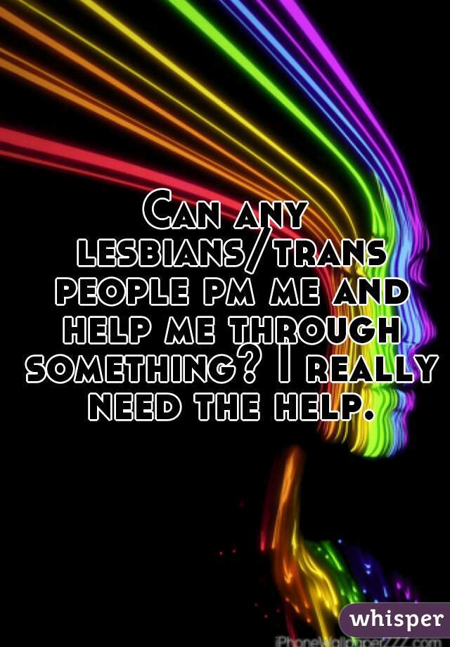 Can any lesbians/trans people pm me and help me through something? I really need the help.