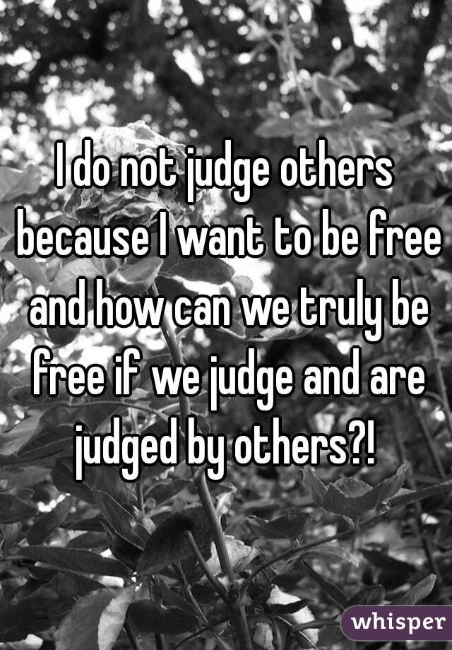 I do not judge others because I want to be free and how can we truly be free if we judge and are judged by others?! 