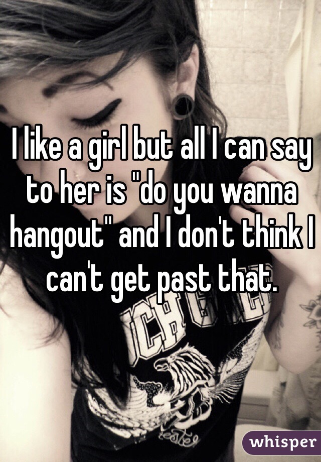 I like a girl but all I can say to her is "do you wanna hangout" and I don't think I can't get past that.