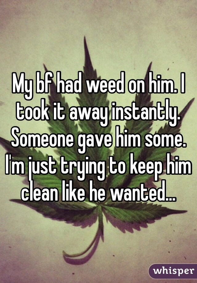 My bf had weed on him. I took it away instantly. Someone gave him some. I'm just trying to keep him clean like he wanted...