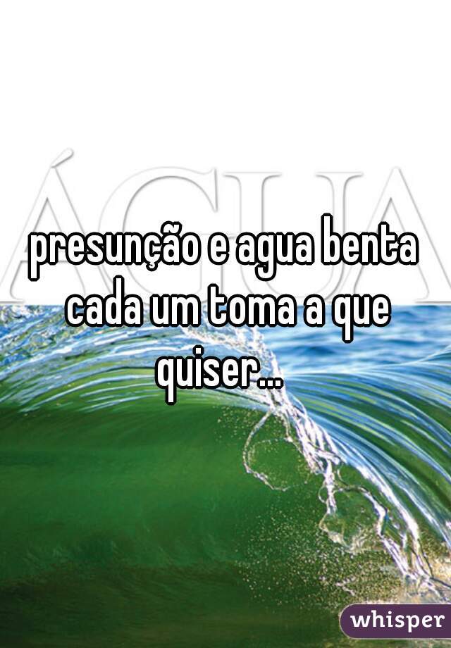 presunção e agua benta cada um toma a que quiser...  