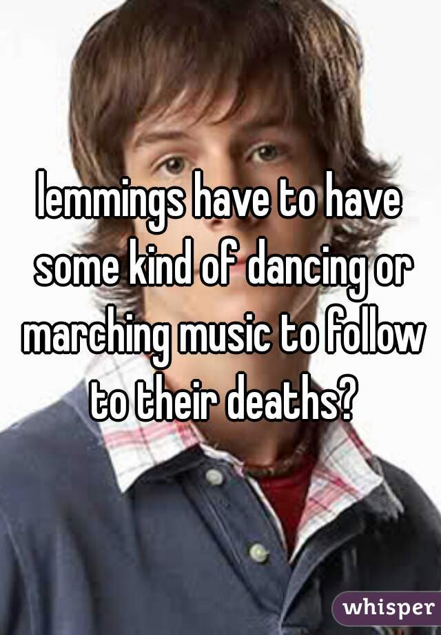 lemmings have to have some kind of dancing or marching music to follow to their deaths?