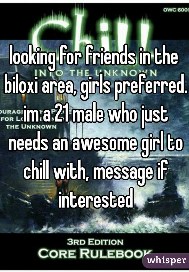 looking for friends in the biloxi area, girls preferred. im a 21 male who just needs an awesome girl to chill with, message if interested