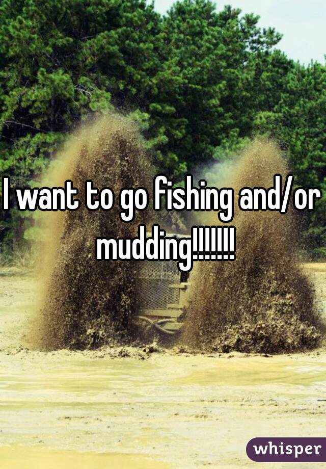 I want to go fishing and/or mudding!!!!!!!