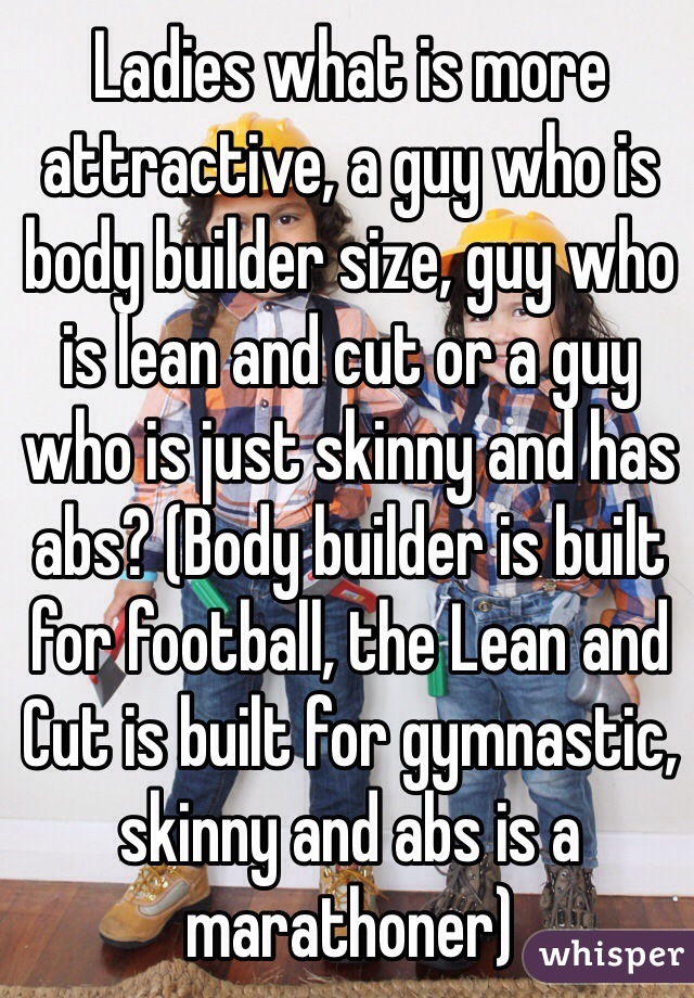 Ladies what is more attractive, a guy who is body builder size, guy who is lean and cut or a guy who is just skinny and has abs? (Body builder is built for football, the Lean and Cut is built for gymnastic, skinny and abs is a marathoner)