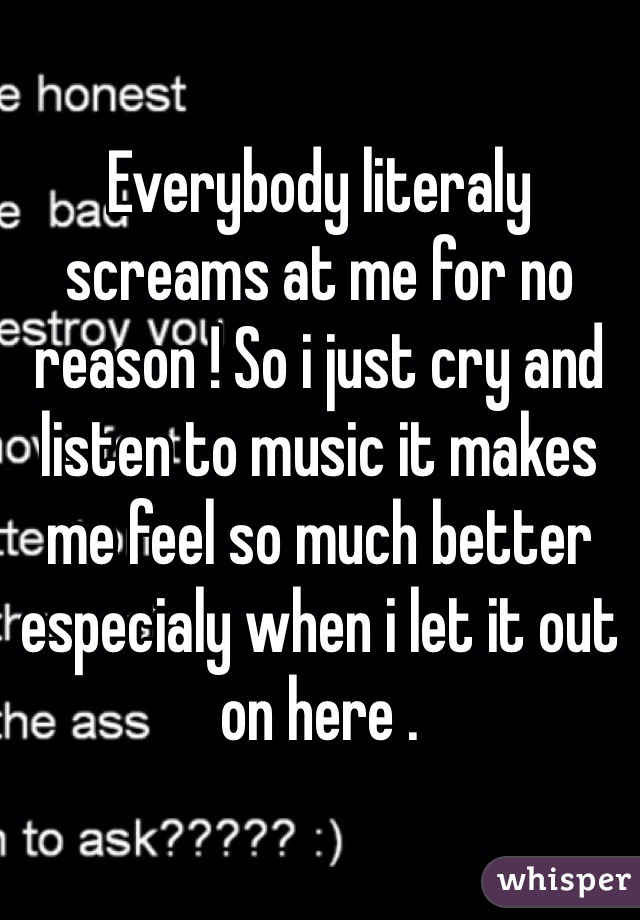 Everybody literaly screams at me for no reason ! So i just cry and listen to music it makes me feel so much better especialy when i let it out on here .