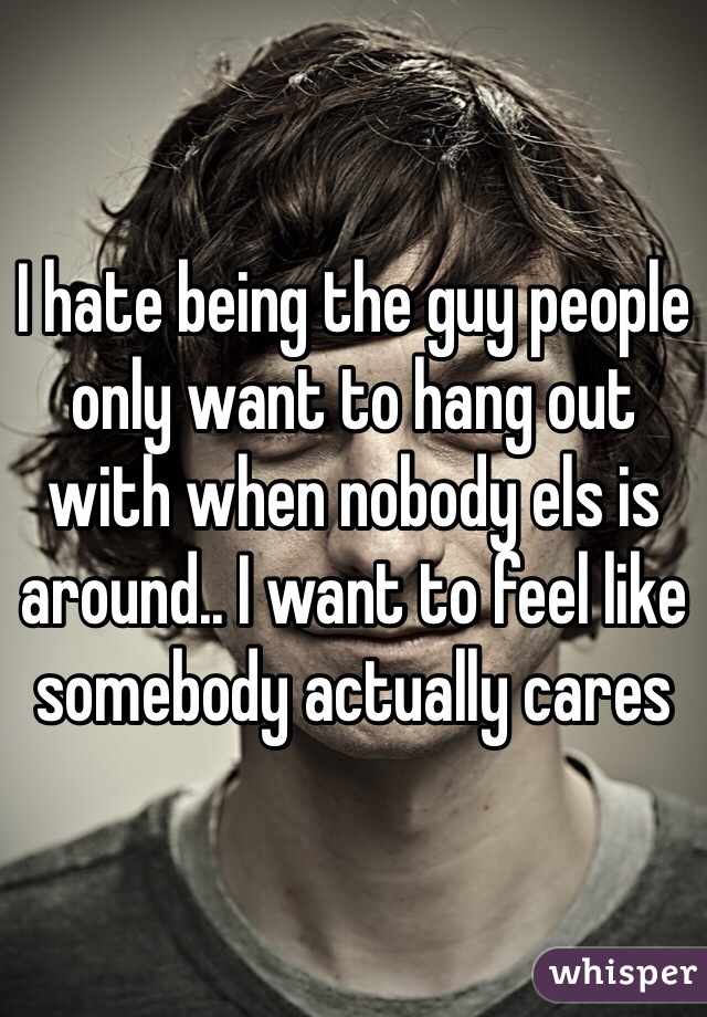 I hate being the guy people only want to hang out with when nobody els is around.. I want to feel like somebody actually cares 