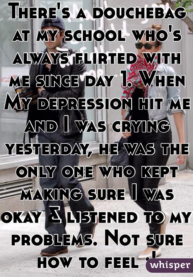 There's a douchebag at my school who's always flirted with me since day 1. When My depression hit me and I was crying yesterday, he was the only one who kept making sure I was okay & listened to my problems. Not sure how to feel :|