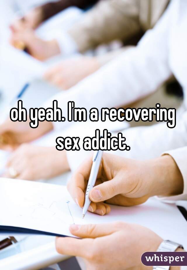 oh yeah. I'm a recovering sex addict. 