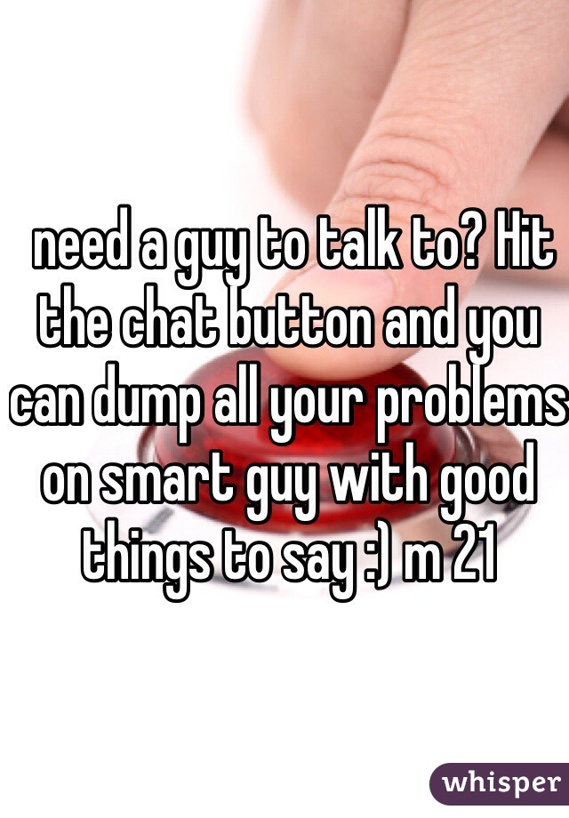  need a guy to talk to? Hit the chat button and you can dump all your problems on smart guy with good things to say :) m 21