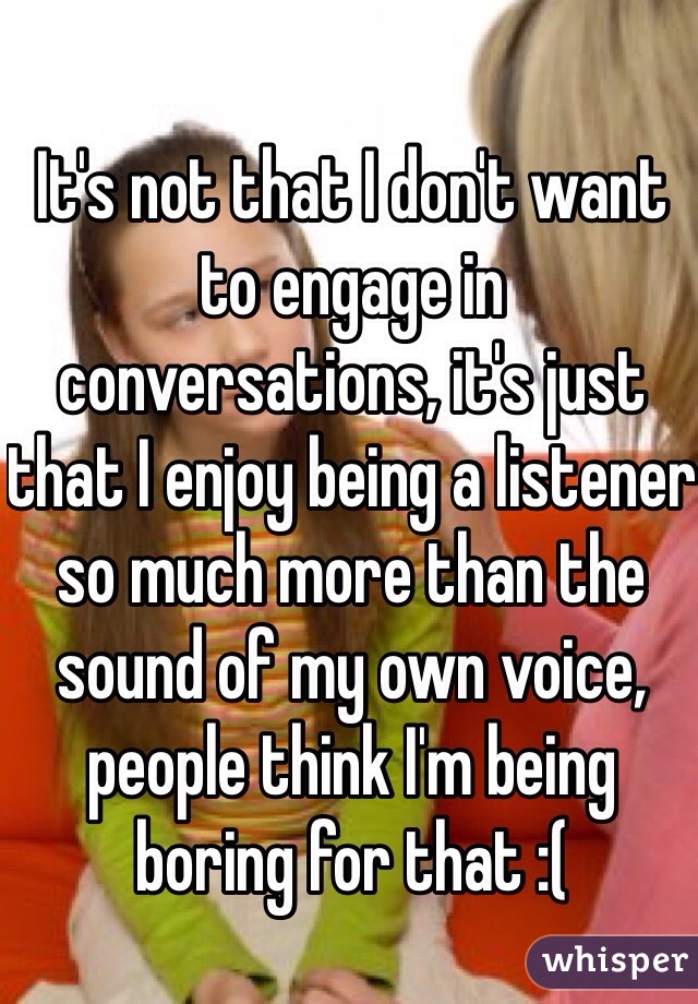 It's not that I don't want to engage in conversations, it's just that I enjoy being a listener so much more than the sound of my own voice, people think I'm being boring for that :(