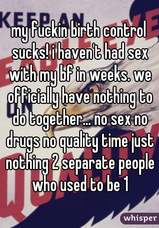 my fuckin birth control sucks! i haven't had sex with my bf in weeks. we officially have nothing to do together... no sex no drugs no quality time just nothing 2 separate people who used to be 1