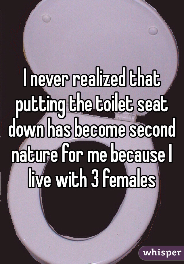 I never realized that putting the toilet seat down has become second nature for me because I live with 3 females