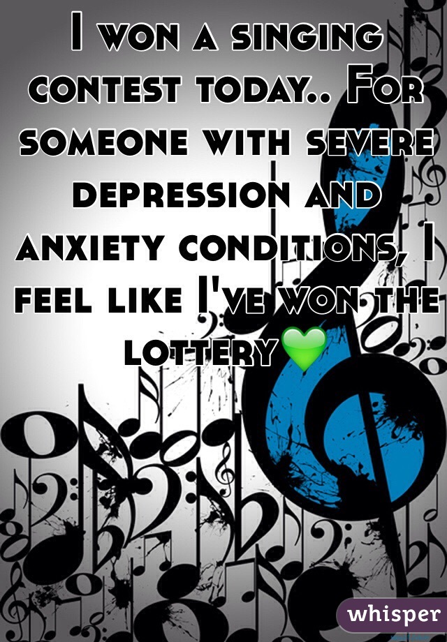 I won a singing contest today.. For someone with severe depression and anxiety conditions, I feel like I've won the lottery