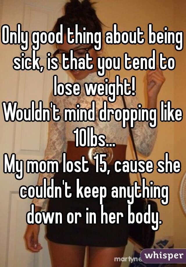 Only good thing about being sick, is that you tend to lose weight!
Wouldn't mind dropping like 10lbs...
My mom lost 15, cause she couldn't keep anything down or in her body.