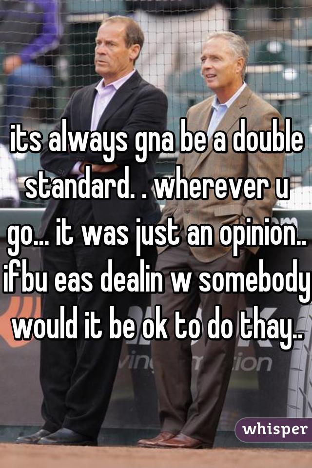 its always gna be a double standard. . wherever u go... it was just an opinion.. ifbu eas dealin w somebody would it be ok to do thay..