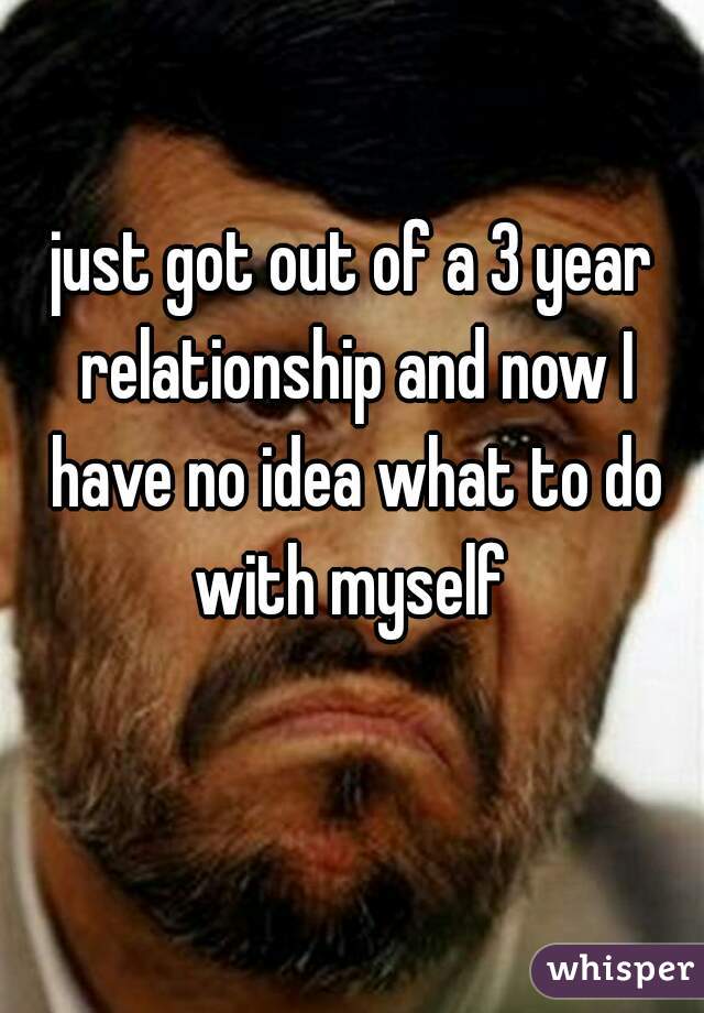 just got out of a 3 year relationship and now I have no idea what to do with myself 
  