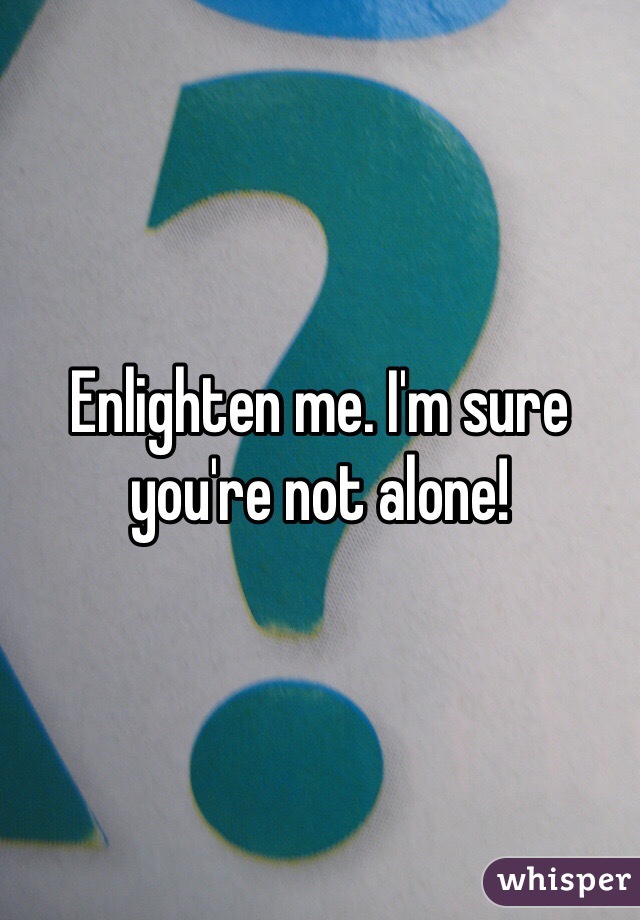 Enlighten me. I'm sure you're not alone! 