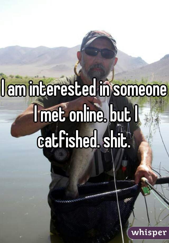 I am interested in someone I met online. but I catfished. shit. 