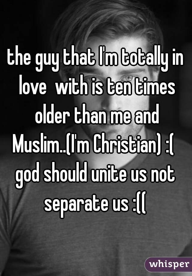 the guy that I'm totally in love  with is ten times older than me and Muslim..(I'm Christian) :(  
god should unite us not separate us :(( 