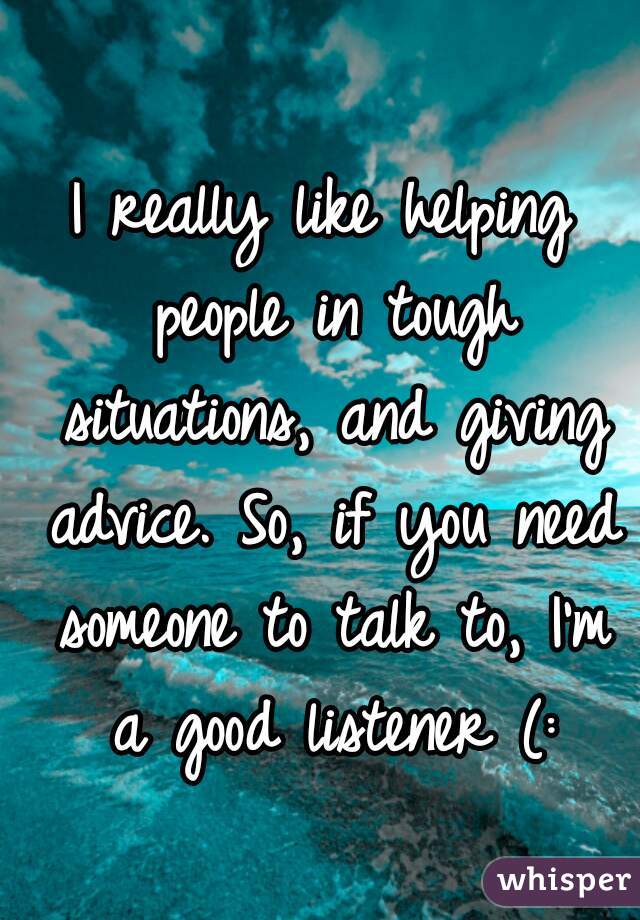 I really like helping people in tough situations, and giving advice. So, if you need someone to talk to, I'm a good listener (: