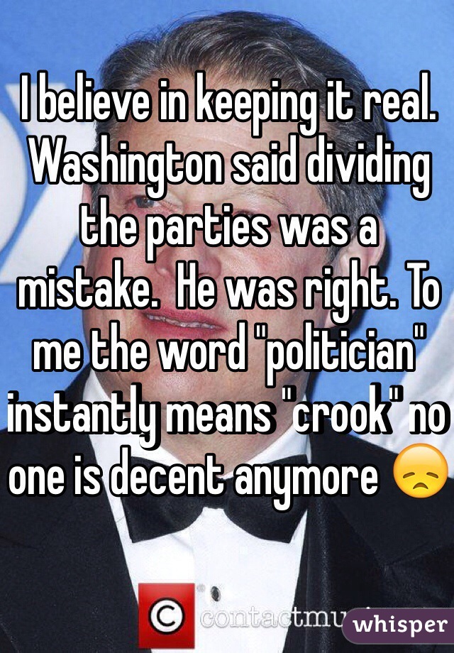 I believe in keeping it real.  Washington said dividing the parties was a mistake.  He was right. To me the word "politician" instantly means "crook" no one is decent anymore 😞