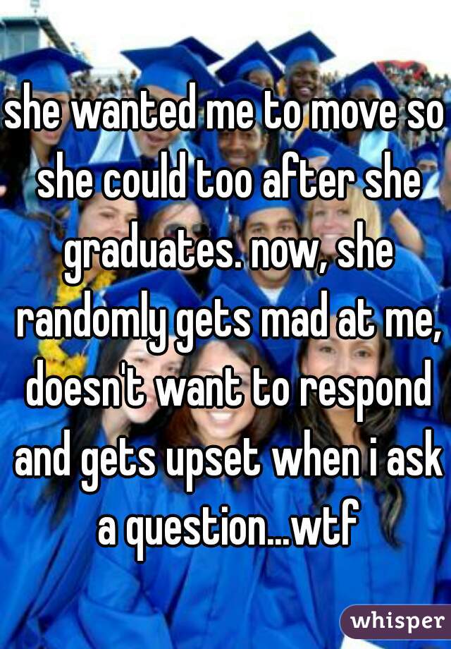 she wanted me to move so she could too after she graduates. now, she randomly gets mad at me, doesn't want to respond and gets upset when i ask a question...wtf