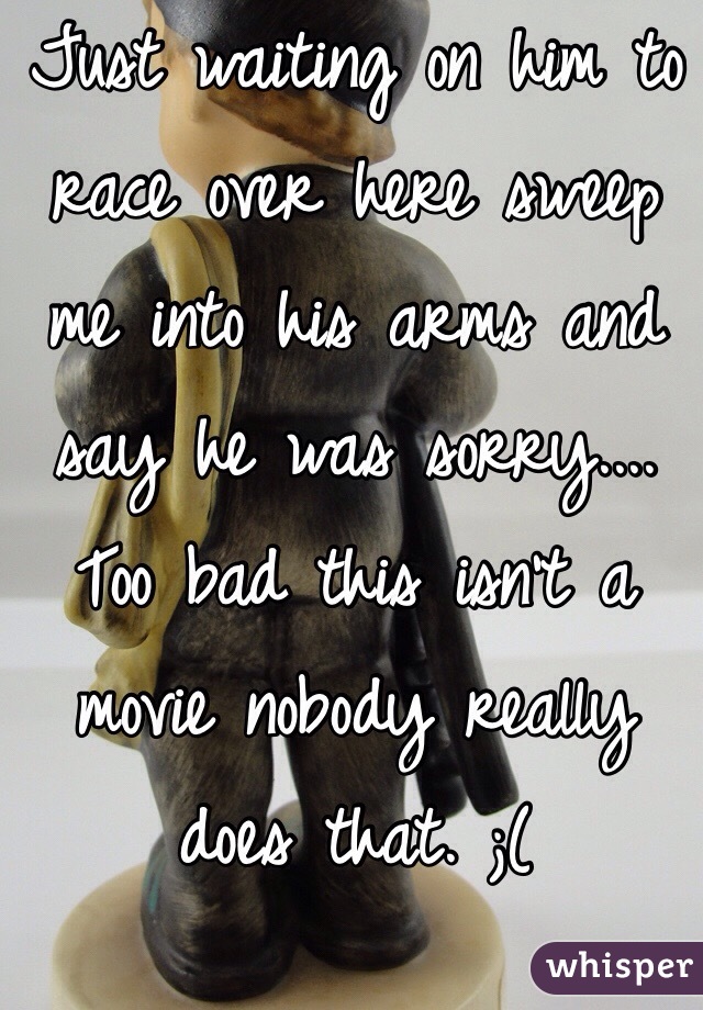 Just waiting on him to race over here sweep me into his arms and say he was sorry.... Too bad this isn't a movie nobody really does that. ;(
