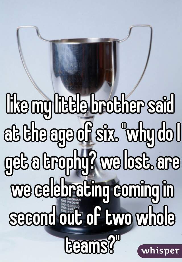 like my little brother said at the age of six. "why do I get a trophy? we lost. are we celebrating coming in second out of two whole teams?"