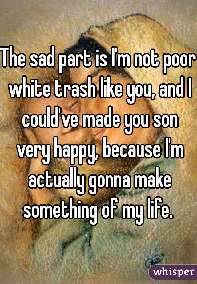 The sad part is I'm not poor white trash like you, and I could've made you son very happy, because I'm actually gonna make something of my life. 