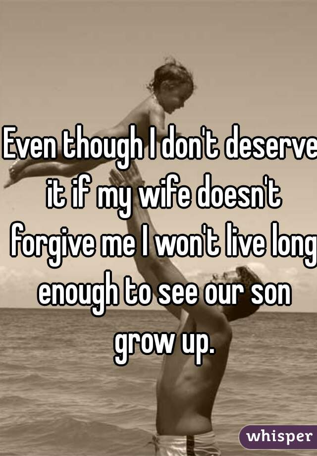 Even though I don't deserve it if my wife doesn't forgive me I won't live long enough to see our son grow up.