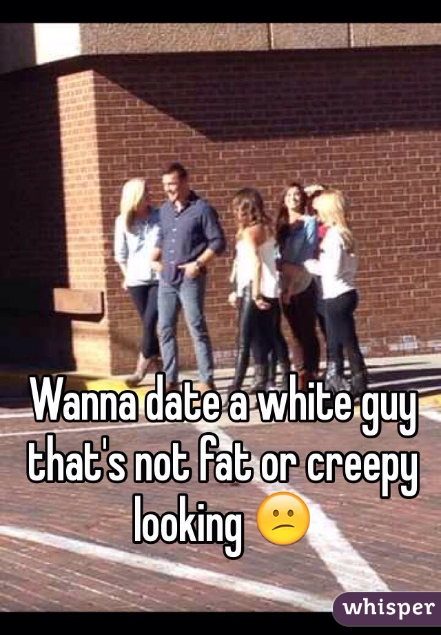 Wanna date a white guy that's not fat or creepy looking 😕