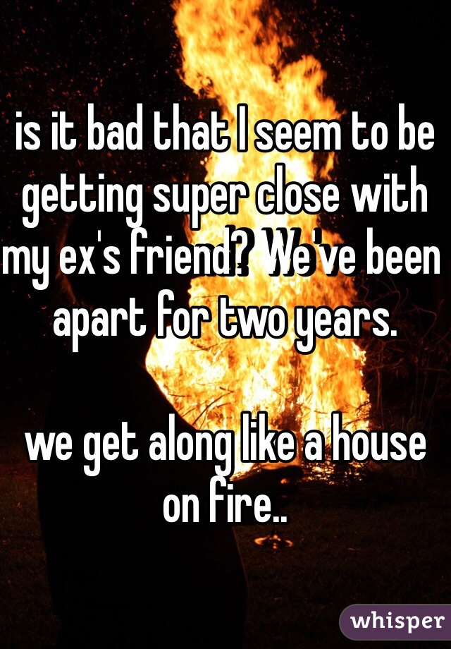 is it bad that I seem to be getting super close with my ex's friend? We've been apart for two years.

we get along like a house on fire..