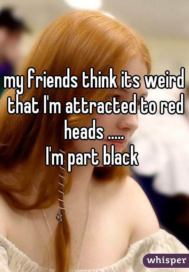 my friends think its weird that I'm attracted to red heads ..... 
I'm part black 