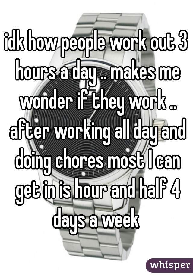 idk how people work out 3 hours a day .. makes me wonder if they work .. after working all day and doing chores most I can get in is hour and half 4 days a week 