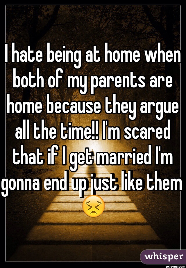 I hate being at home when both of my parents are home because they argue all the time!! I'm scared that if I get married I'm gonna end up just like them 😣 