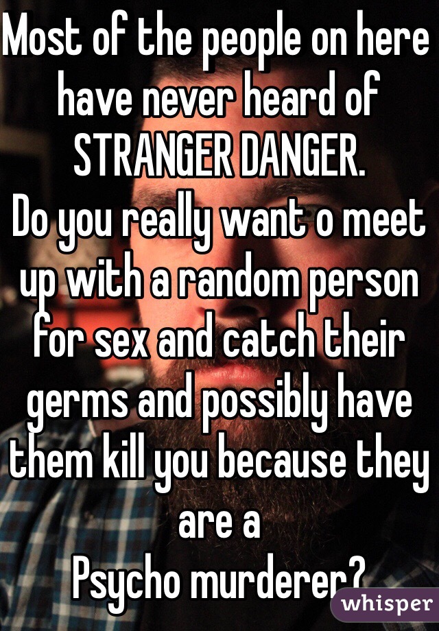 Most of the people on here have never heard of STRANGER DANGER.
Do you really want o meet up with a random person for sex and catch their germs and possibly have them kill you because they are a
Psycho murderer?