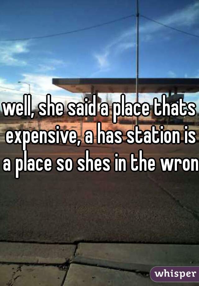 well, she said a place thats expensive, a has station is a place so shes in the wrong